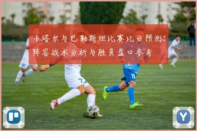 卡塔尔与巴勒斯坦比赛比分预测：阵容战术分析与胜负盘口参考