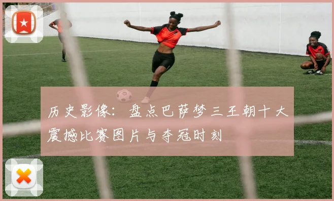 历史影像：盘点巴萨梦三王朝十大震撼比赛图片与夺冠时刻