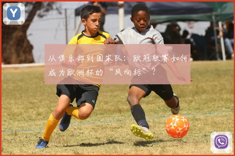 从俱乐部到国家队：欧冠联赛如何成为欧洲杯的“风向标”？