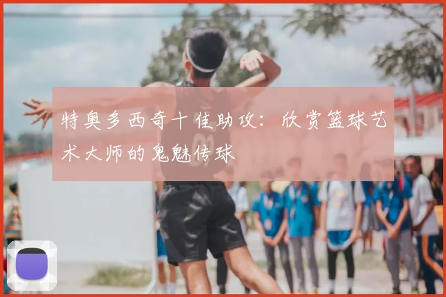 特奥多西奇十佳助攻:欣赏篮球艺术大师的鬼魅传球