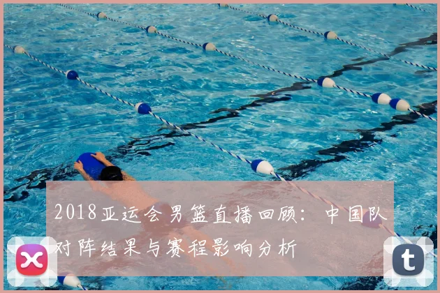 2018亚运会男篮直播回顾：中国队对阵结果与赛程影响分析