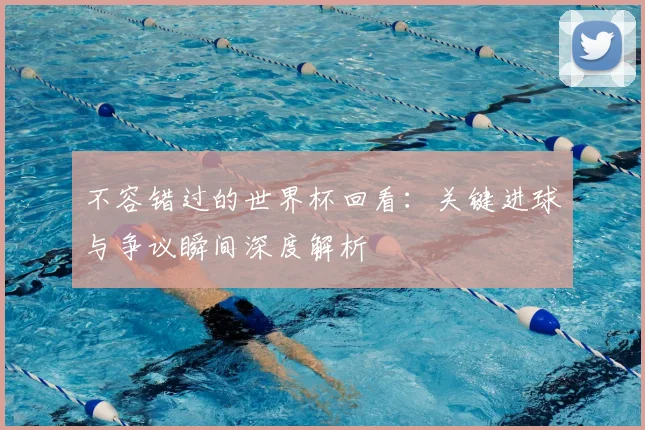 不容错过的世界杯回看：关键进球与争议瞬间深度解析