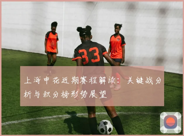 上海申花近期赛程解读：关键战分析与积分榜形势展望