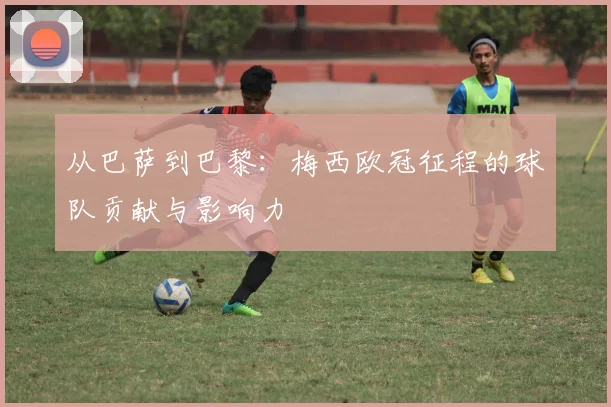 从巴萨到巴黎：梅西欧冠征程的球队贡献与影响力