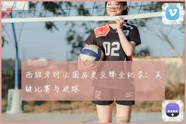 西班牙对法国历史交锋全纪录:关键比赛与进球