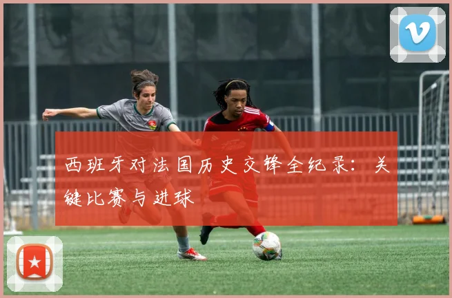西班牙对法国历史交锋全纪录：关键比赛与进球