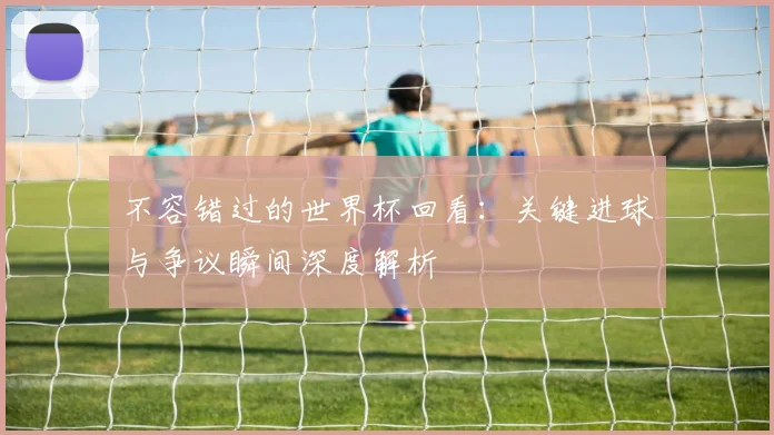 不容错过的世界杯回看：关键进球与争议瞬间深度解析