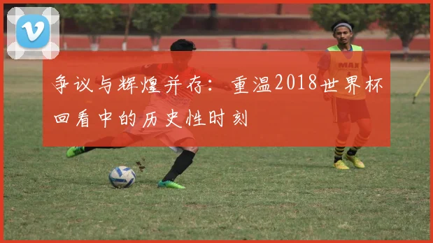 争议与辉煌并存：重温2018世界杯回看中的历史性时刻