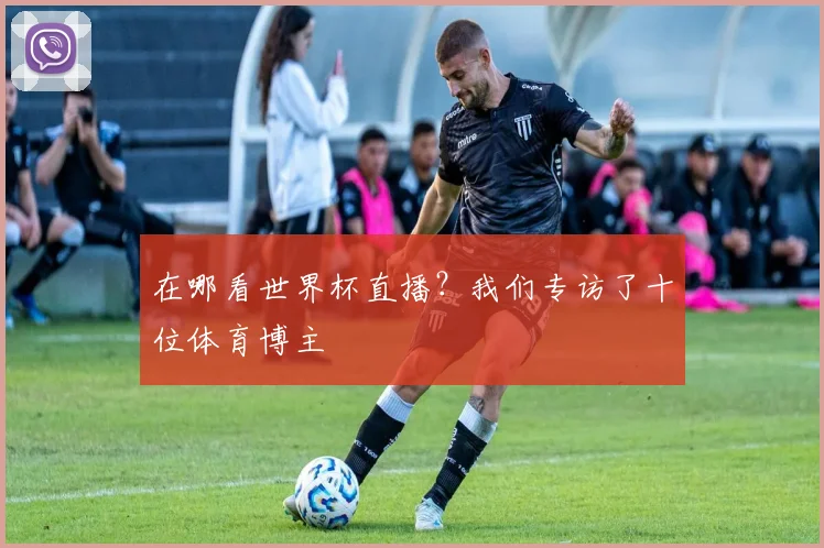 在哪看世界杯直播？我们专访了十位体育博主