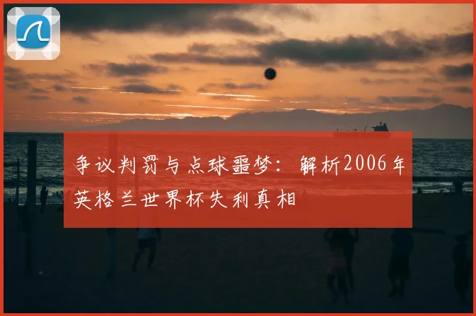争议判罚与点球噩梦:解析2006年英格兰世界杯失利真相
