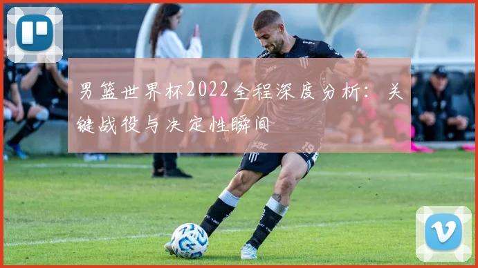 男篮世界杯2022全程深度分析:关键战役与决定性瞬间