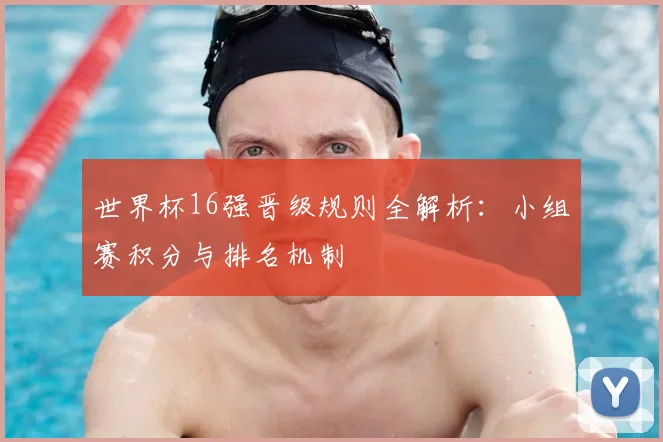 世界杯16强晋级规则全解析：小组赛积分与排名机制