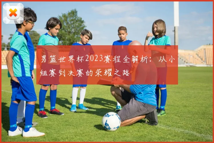 男篮世界杯2023赛程全解析:从小组赛到决赛的荣耀之路