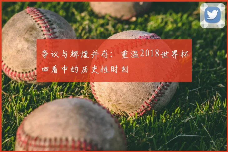 争议与辉煌并存：重温2018世界杯回看中的历史性时刻