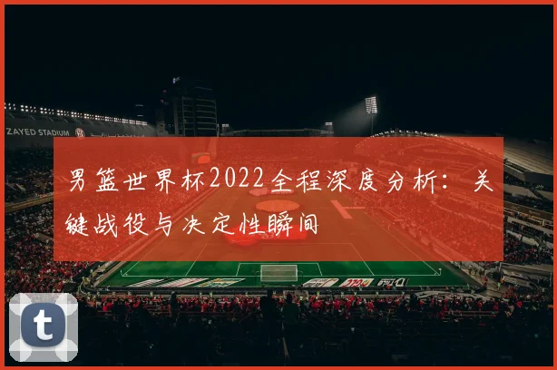 男篮世界杯2022全程深度分析:关键战役与决定性瞬间