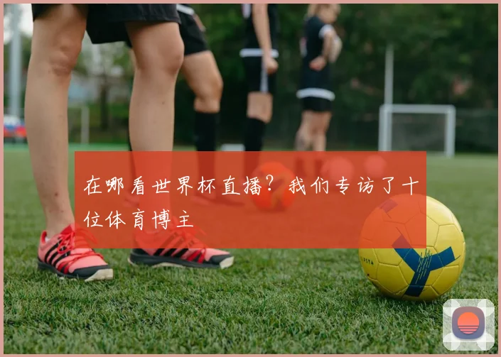 在哪看世界杯直播？我们专访了十位体育博主