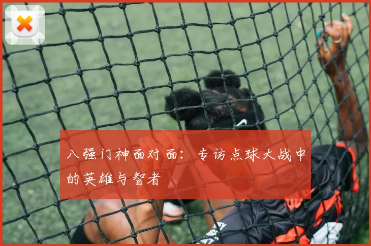 八强门神面对面：专访点球大战中的英雄与智者